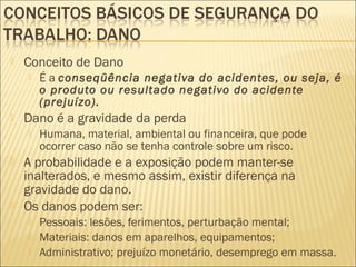  Conceito de Dano
 É a conseqüência negativa do acidentes, ou seja, é
o produto ou resultado negativo do acidente
(prejuízo).
 Dano é a gravidade da perda
 Humana, material, ambiental ou financeira, que pode
ocorrer caso não se tenha controle sobre um risco.
 A probabilidade e a exposição podem manter-se
inalterados, e mesmo assim, existir diferença na
gravidade do dano.
 Os danos podem ser:
 Pessoais: lesões, ferimentos, perturbação mental;
 Materiais: danos em aparelhos, equipamentos;
 Administrativo; prejuízo monetário, desemprego em massa.
 