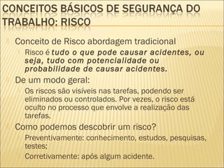  Conceito de Risco abordagem tradicional
 Risco é tudo o que pode causar acidentes, ou
seja, tudo com potencialidade ou
probabilidade de causar acidentes.
 De um modo geral:
 Os riscos são visíveis nas tarefas, podendo ser
eliminados ou controlados. Por vezes, o risco está
oculto no processo que envolve a realização das
tarefas.
 Como podemos descobrir um risco?
 Preventivamente: conhecimento, estudos, pesquisas,
testes;
 Corretivamente: após algum acidente.
 