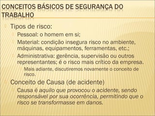  Tipos de risco:
 Pessoal: o homem em si;
 Material: condição insegura risco no ambiente,
máquinas, equipamentos, ferramentas, etc.;
 Administrativa: gerência, supervisão ou outros
representantes; é o risco mais crítico da empresa.
 Mais adiante, discutiremos novamente o conceito de
risco.
 Conceito de Causa (de acidente)
 Causa é aquilo que provocou o acidente, sendo
responsável por sua ocorrência, permitindo que o
risco se transformasse em danos.
 