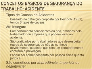  Tipos de Causas de Acidentes
 Baseado na definição proposta por Heinrich (1931),
temos 3 tipos de causas:
 Ato Inseguro
 Comportamento conscientes ou não, emitidos pelo
trabalhador ou empresa que podem levar ao
acidente.
 São praticados por trabalhadores que desrespeitam
regras de segurança, ou não as conhece
devidamente, ou ainda que têm um comportamento
contrário à prevenção.
 Podem ser cometidos tanto por pessoa física quanto
jurídica.
 São cometidos por imprudência, imperícia ou
negligência;
 