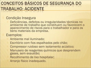  Condição Insegura
 Deficiências, defeitos ou irregularidades técnicas no
ambiente de trabalho que constituem ou favorecem o
aparecimento de riscos para o trabalhador e para os
bens materiais da empresa.
 Exemplos:
 Ambiente mal iluminado;
 Escritório com fios espalhados pelo chão;
 Compressor ruidoso sem isolamento acústico;
 Manuseio de reagentes químicos que desprendem
gases, sem exaustão;
 Recolhimento de lixo hospitalar;
 Arranjo físico inadequado.
 