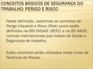  Nesta definição, usaremos os conceitos de
Perigo (Hazard) e Risco (Risk) como estão
definidos na BSI OHSAS 18001 e na BS 8800,
normas internacionais que tratam de Saúde e
Segurança do trabalho.
 Estes conceitos serão utilizados neste curso de
Gerência de Riscos.
 