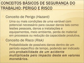  Conceito de Perigo (Hazard)
 Uma ou mais condições de uma variável com
potencial necessário para causar danos tais como:
lesões pessoais, danos a instalações e
equipamentos, meio ambiente, perda de material
em processos ou redução da capacidade produtiva.
 Conceito de Risco (Risk)
 Probabilidade de possíveis danos dentro de um
período específico de tempo, podendo ser indicado
pela probabilidade de um acidente
multiplicada pelo impacto deste em valores
monetários.
 