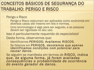  Perigo x Risco
 Perigo e Risco costumam ser aplicados como sinônimos em
diversos casos até mesmo em leis e normas.
 Uma terminologia é algo para ser seguido, e as pessoas
devem ser rigorosas no seu uso.
 Isso é particularmente requerido do especialista!
 Desta forma, observemos que:
 Identificamos PERIGOS; Avaliamos RISCOS.
 Se falamos em PERIGOS, denotamos que apenas
identificamos condições com potencial para
causar danos.
 Se alguém se manifesta em termos de RISCO, indica
que, de alguma forma, já foram avaliadas
consequências e probabilidade de ocorrência
do evento gerador de danos.
 