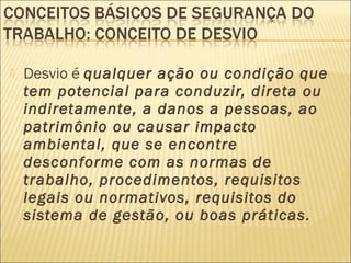  Desvio é qualquer ação ou condição que
tem potencial para conduzir, direta ou
indiretamente, a danos a pessoas, ao
patrimônio ou causar impacto
ambiental, que se encontre
desconforme com as normas de
trabalho, procedimentos, requisitos
legais ou normativos, requisitos do
sistema de gestão, ou boas práticas.
 