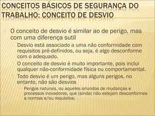  O conceito de desvio é similar ao de perigo, mas
com uma diferença sutil
 Desvio está associado a uma não conformidade com
requisitos pré-definidos, ou seja, é algo desconforme
com o adequado.
 O conceito de desvio é muito importante, pois inclui
qualquer não-conformidade física ou comportamental.
 Todo desvio é um perigo, mas alguns perigos, no
entanto, não são desvios
 Perigos naturais, ou aqueles oriundos de mudanças e
processos inovadores, que (ainda) não estejam desconformes
a normas e/ou requisitos.
 