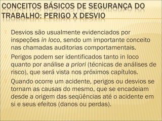  Desvios são usualmente evidenciados por
inspeções in loco, sendo um importante conceito
nas chamadas auditorias comportamentais.
 Perigos podem ser identificados tanto in loco
quanto por análise a priori (técnicas de análises de
risco), que será vista nos próximos capítulos.
 Quando ocorre um acidente, perigos ou desvios se
tornam as causas do mesmo, que se encadeiam
desde a origem das seqüências até o acidente em
si e seus efeitos (danos ou perdas).
 