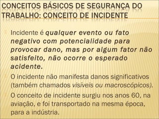  Incidente é qualquer evento ou fato
negativo com potencialidade para
provocar dano, mas por algum fator não
satisfeito, não ocorre o esperado
acidente.
 O incidente não manifesta danos significativos
(também chamados visíveis ou macroscópicos).
 O conceito de incidente surgiu nos anos 60, na
aviação, e foi transportado na mesma época,
para a indústria.
 