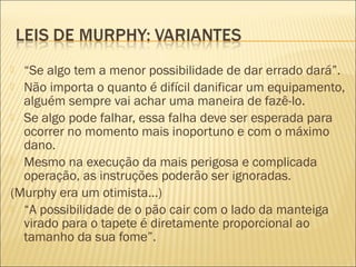  “Se algo tem a menor possibilidade de dar errado dará”.
 Não importa o quanto é difícil danificar um equipamento,
alguém sempre vai achar uma maneira de fazê-lo.
 Se algo pode falhar, essa falha deve ser esperada para
ocorrer no momento mais inoportuno e com o máximo
dano.
 Mesmo na execução da mais perigosa e complicada
operação, as instruções poderão ser ignoradas.
(Murphy era um otimista...)
 “A possibilidade de o pão cair com o lado da manteiga
virado para o tapete é diretamente proporcional ao
tamanho da sua fome”.
 