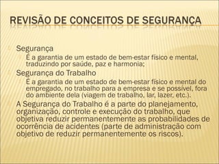  Segurança
 É a garantia de um estado de bem-estar físico e mental,
traduzindo por saúde, paz e harmonia;
 Segurança do Trabalho
 É a garantia de um estado de bem-estar físico e mental do
empregado, no trabalho para a empresa e se possível, fora
do ambiente dela (viagem de trabalho, lar, lazer, etc.).
 A Segurança do Trabalho é a parte do planejamento,
organização, controle e execução do trabalho, que
objetiva reduzir permanentemente as probabilidades de
ocorrência de acidentes (parte de administração com
objetivo de reduzir permanentemente os riscos).
 