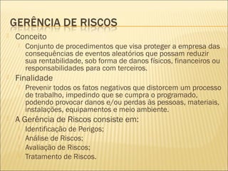  Conceito
 Conjunto de procedimentos que visa proteger a empresa das
consequências de eventos aleatórios que possam reduzir
sua rentabilidade, sob forma de danos físicos, financeiros ou
responsabilidades para com terceiros.
 Finalidade
 Prevenir todos os fatos negativos que distorcem um processo
de trabalho, impedindo que se cumpra o programado,
podendo provocar danos e/ou perdas às pessoas, materiais,
instalações, equipamentos e meio ambiente.
 A Gerência de Riscos consiste em:
 Identificação de Perigos;
 Análise de Riscos;
 Avaliação de Riscos;
 Tratamento de Riscos.
 