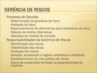  Processo de Decisão
 Determinação da grandeza do risco;
 Avaliação do risco;
 Desenvolvimento de alternativas para tratamento do risco;
 Seleção da melhor alternativa;
 Aplicação de medida de controle.
 Responsabilidades da Gerencia de Riscos
 Identificação dos riscos;
 Classificação dos riscos;
 Avaliação dos riscos;
 Geração, atualização e registro estatístico e relatórios;
 Estabelecimento de uma política de riscos;
 Busca da cooperação de todos os departamentos da
empresa.
 