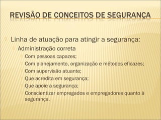  Linha de atuação para atingir a segurança:
 Administração correta
 Com pessoas capazes;
 Com planejamento, organização e métodos eficazes;
 Com supervisão atuante;
 Que acredita em segurança;
 Que apoie a segurança;
 Conscientizar empregados e empregadores quanto à
segurança.
 