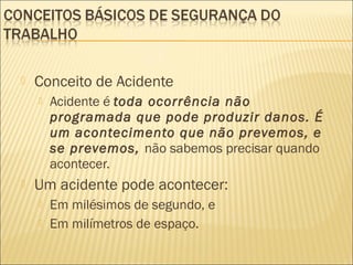  Conceito de Acidente
 Acidente é toda ocorrência não
programada que pode produzir danos. É
um acontecimento que não prevemos, e
se prevemos, não sabemos precisar quando
acontecer.
 Um acidente pode acontecer:
 Em milésimos de segundo, e
 Em milímetros de espaço.
 