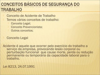  Conceito de Acidente de Trabalho
 Temos vários conceitos de trabalho:
 Conceito Legal;
 Conceito Prevencionista;
 Outros conceitos;
 Conceito Legal
Acidente é aquele que ocorrer pelo exercício do trabalho a
serviço da empresa, provocando lesão corporal ou
perturbação funcional que cause morte, perda ou redução
permanente ou temporária da capacidade laboral para o
trabalho.
Lei 8213, 24.07.1991
 