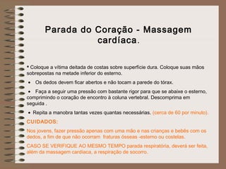 Parada do Coração - Massagem
cardíaca.
 Coloque a vítima deitada de costas sobre superfície dura. Coloque suas mãos
sobrepostas na metade inferior do esterno.
 • Os dedos devem ficar abertos e não tocam a parede do tórax.
 • Faça a seguir uma pressão com bastante rigor para que se abaixe o esterno,
comprimindo o coração de encontro à coluna vertebral. Descomprima em
seguida .
 • Repita a manobra tantas vezes quantas necessárias. (cerca de 60 por minuto).
CUIDADOS:
Nos jovens, fazer pressão apenas com uma mão e nas crianças e bebês com os
dedos, a fim de que não ocorram fraturas ósseas -esterno ou costelas.
CASO SE VERIFIQUE AO MESMO TEMPO parada respiratória, deverá ser feita,
além da massagem cardíaca, a respiração de socorro.
 