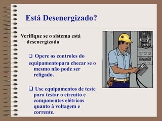 Está Desenergizado?
Verifique se o sistema está
desenergizado
 Opere os controles do
equipamentopara checar se o
mesmo não pode ser
religado.
 Use equipamentos de teste
para testar o circuito e
componentes elétricos
quanto à voltagem e
corrente.
 