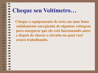 Cheque seu Voltímetro…
Cheque o equipamento de teste em uma fonte
sabidamente energizada de algumas voltagens
para assegurar que ele está funcionando antes
e depois de checar o circuito no qual você
estará trabalhando.
 