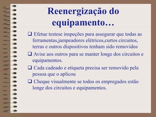 Reenergização do
equipamento…
 Efetue testese inspeções para assegurar que todas as
ferramentas,jampeadores elétricos,curtos circuitos,
terras e outros dispositivos tenham sido removidos
 Avise aos outros para se manter longe dos circuitos e
equipamentos.
 Cada cadeado e etiqueta precisa ser removido pela
pessoa que o aplicou
 Cheque visualmente se todos os empregados estão
longe dos circuitos e equipamentos.
 