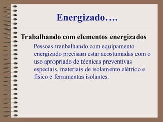 Energizado….
Trabalhando com elementos energizados
Pessoas tranbalhando com equipamento
energizado precisam estar acostumadas com o
uso apropriado de técnicas preventivas
especiais, materiais de isolamento elétrico e
físico e ferramentas isolantes.
 