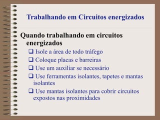 Trabalhando em Circuitos energizados
Quando trabalhando em circuitos
energizados
 Isole a área de todo tráfego
 Coloque placas e barreiras
 Use um auxiliar se necessário
 Use ferramentas isolantes, tapetes e mantas
isolantes
 Use mantas isolantes para cobrir circuitos
expostos nas proximidades
 