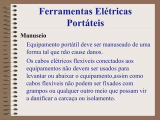Ferramentas Elétricas
Portáteis
Manuseio
Equipamento portátil deve ser manuseado de uma
forma tal que não cause danos.
Os cabos elétricos flexíveis conectados aos
equipamentos não devem ser usados para
levantar ou abaixar o equipamento,assim como
cabos flexíveis não podem ser fixados com
grampos ou qualquer outro meio que possam vir
a danificar a carcaça ou isolamento.
 