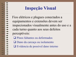Inspeção Visual
Fios elétricos e plugues conectados a
equipamentos e extensões devem ser
inspecionados visualmente antes do uso e a
cada turno quanto aos seus defeitos
perceptíveis:
 Pinos faltantes ou deformados
 Dano da carcaça ou isolamento
 Evidencia de possivel dano interno
 