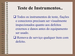 Teste de Instrumentos..
 Todos os instrumentos de teste, fiações
e conectores precisam ser visualmente
inspecionados quanto aos defeitos
externos e danos antes do equipamento
ser usado.
 Remova de serviço qualquer ítem com
defeito.
 
