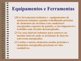 Equipamentos e Ferramentas
Use ferramentas isolantes e equipamentos de
manuseio isolantes quando trabalhando próximo
de elementos de circuitos e/ou condutores
energizados expostos de painéis, se for impossível o
trabalho com circuito desenergizado,
 Use saca fusíveis isolantes para remover ou
instalar fusíveis onde os terminais de fusíveis
estiverem energizados.
 Cordas e outros elementos usados próximo a
elementos energizados precisam ser não-
condutivos.
 