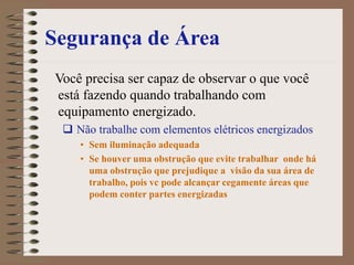 Segurança de Área
Você precisa ser capaz de observar o que você
está fazendo quando trabalhando com
equipamento energizado.
 Não trabalhe com elementos elétricos energizados
• Sem iluminação adequada
• Se houver uma obstrução que evite trabalhar onde há
uma obstrução que prejudique a visão da sua área de
trabalho, pois vc pode alcançar cegamente áreas que
podem conter partes energizadas
 