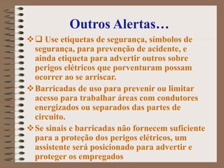 Outros Alertas…
 Use etiquetas de segurança, símbolos de
segurança, para prevenção de acidente, e
ainda etiqueta para advertir outros sobre
perigos elétricos que porventuram possam
ocorrer ao se arriscar.
Barricadas de uso para prevenir ou limitar
acesso para trabalhar áreas com condutores
energizados ou separados das partes de
circuito.
Se sinais e barricadas não fornecem suficiente
para a proteção dos perigos elétricos, um
assistente será posicionado para advertir e
proteger os empregados
 