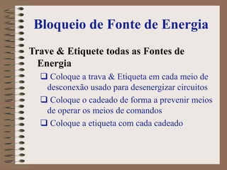 Bloqueio de Fonte de Energia
Trave & Etiquete todas as Fontes de
Energia
 Coloque a trava & Etiqueta em cada meio de
desconexão usado para desenergizar circuitos
 Coloque o cadeado de forma a prevenir meios
de operar os meios de comandos
 Coloque a etiqueta com cada cadeado
 