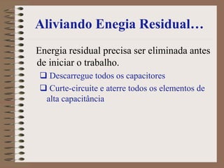 Aliviando Enegia Residual…
Energia residual precisa ser eliminada antes
de iniciar o trabalho.
 Descarregue todos os capacitores
 Curte-circuite e aterre todos os elementos de
alta capacitância
 