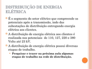 DISTRIBUIÇÃO DE ENERGIA
ELÉTRICA
 É o segmento do setor elétrico que compreende os
potenciais após a transmissão, indo das
subestações de distribuição entregando energia
elétrica aos clientes.
 A distribuição de energia elétrica aos clientes é
realizada nos potenciais de 110, 127, 220 e 380
Volts até 23 kV.
 A distribuição de energia elétrica possui diversas
etapas de trabalho.
 Pesquisar e trazer na próxima aula algumas
etapas de trabalho na rede de distribuição.
 