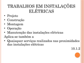 TRABALHOS EM INSTALAÇÕES
ELÉTRICAS
• Projeto
• Construção
• Montagem
• Operação
• Manutenção das instalações elétricas
Aplica-se também a
• Quaisquer serviços realizados nas proximidades
das instalações elétricas
10.1.2
 
