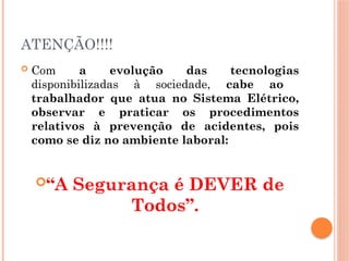 ATENÇÃO!!!!
 Com a evolução das tecnologias
disponibilizadas à sociedade, cabe ao
trabalhador que atua no Sistema Elétrico,
observar e praticar os procedimentos
relativos à prevenção de acidentes, pois
como se diz no ambiente laboral:
“A Segurança é DEVER de
Todos”.
 
