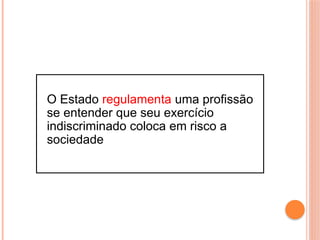 O Estado regulamenta uma profissão
se entender que seu exercício
indiscriminado coloca em risco a
sociedade
 