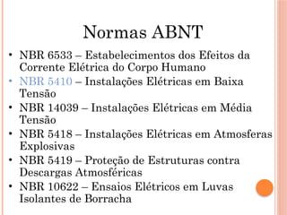 Normas ABNT
• NBR 6533 – Estabelecimentos dos Efeitos da
Corrente Elétrica do Corpo Humano
• NBR 5410 – Instalações Elétricas em Baixa
Tensão
• NBR 14039 – Instalações Elétricas em Média
Tensão
• NBR 5418 – Instalações Elétricas em Atmosferas
Explosivas
• NBR 5419 – Proteção de Estruturas contra
Descargas Atmosféricas
• NBR 10622 – Ensaios Elétricos em Luvas
Isolantes de Borracha
 