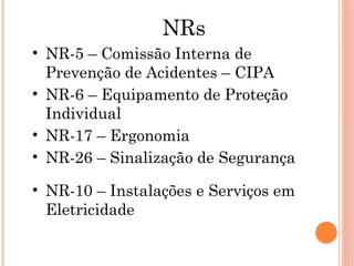 NRs
• NR-5 – Comissão Interna de
Prevenção de Acidentes – CIPA
• NR-6 – Equipamento de Proteção
Individual
• NR-17 – Ergonomia
• NR-26 – Sinalização de Segurança
• NR-10 – Instalações e Serviços em
Eletricidade
 