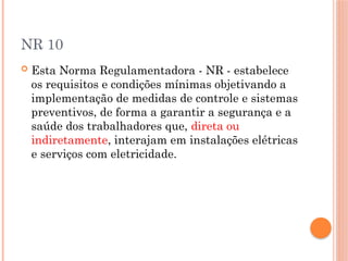 NR 10
 Esta Norma Regulamentadora - NR - estabelece
os requisitos e condições mínimas objetivando a
implementação de medidas de controle e sistemas
preventivos, de forma a garantir a segurança e a
saúde dos trabalhadores que, direta ou
indiretamente, interajam em instalações elétricas
e serviços com eletricidade.
 