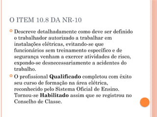 O ITEM 10.8 DA NR-10
 Descreve detalhadamente como deve ser definido
o trabalhador autorizado a trabalhar em
instalações elétricas, evitando-se que
funcionários sem treinamento específico e de
segurança venham a exercer atividades de risco,
expondo-se desnecessariamente a acidentes do
trabalho.
 O profissional Qualificado completou com êxito
seu curso de formação na área elétrica,
reconhecido pelo Sistema Oficial de Ensino.
Tornou-se Habilitado assim que se registrou no
Conselho de Classe.
 