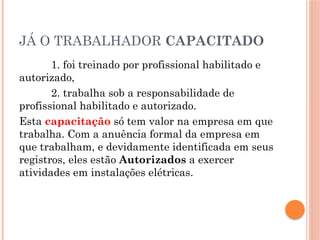 JÁ O TRABALHADOR CAPACITADO
1. foi treinado por profissional habilitado e
autorizado,
2. trabalha sob a responsabilidade de
profissional habilitado e autorizado.
Esta capacitação só tem valor na empresa em que
trabalha. Com a anuência formal da empresa em
que trabalham, e devidamente identificada em seus
registros, eles estão Autorizados a exercer
atividades em instalações elétricas.
 