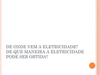 DE ONDE VEM A ELETRICIDADE?
DE QUE MANEIRA A ELETRICIDADE
PODE SER OBTIDA?
 