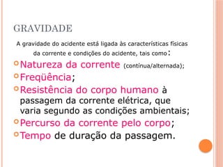 GRAVIDADE
A gravidade do acidente está ligada às características físicas
da corrente e condições do acidente, tais como:
Natureza da corrente (contínua/alternada);
Freqüência;
Resistência do corpo humano à
passagem da corrente elétrica, que
varia segundo as condições ambientais;
Percurso da corrente pelo corpo;
Tempo de duração da passagem.
 