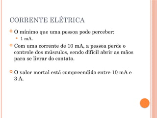 CORRENTE ELÉTRICA
 O mínimo que uma pessoa pode perceber:
 1 mA.
 Com uma corrente de 10 mA, a pessoa perde o
controle dos músculos, sendo difícil abrir as mãos
para se livrar do contato.
 O valor mortal está compreendido entre 10 mA e
3 A.
 