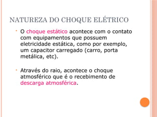NATUREZA DO CHOQUE ELÉTRICO
• O choque estático acontece com o contato
com equipamentos que possuem
eletricidade estática, como por exemplo,
um capacitor carregado (carro, porta
metálica, etc).
• Através do raio, acontece o choque
atmosférico que é o recebimento de
descarga atmosférica.
 