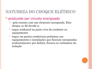 NATUREZA DO CHOQUE ELÉTRICO
 produzido por circuito energizado
 pelo contato com um elemento energizado. Este
choque se dá devido a:
 toque acidental na parte viva do condutor ou
equipamento
 toque em partes condutoras próximas aos
equipamentos e instalações que ficaram energizadas
acidentalmente por defeito, fissura ou rachadura da
isolação
 
