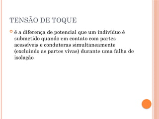 TENSÃO DE TOQUE
 é a diferença de potencial que um indivíduo é
submetido quando em contato com partes
acessíveis e condutoras simultaneamente
(excluindo as partes vivas) durante uma falha de
isolação
 