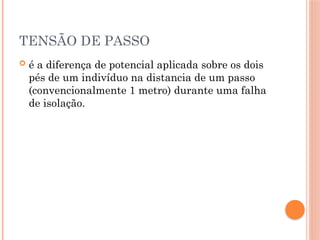 TENSÃO DE PASSO
 é a diferença de potencial aplicada sobre os dois
pés de um indivíduo na distancia de um passo
(convencionalmente 1 metro) durante uma falha
de isolação.
 