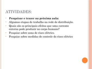ATIVIDADES:
• Pesquisar e trazer na próxima aula:
• Algumas etapas de trabalho na rede de distribuição.
• Quais são os principais efeitos que uma corrente
externa pode produzir no corpo humano?
• Pesquise sobre zona de risco elétrico.
• Pesquise sobre medidas de controle do risco elétrico
 